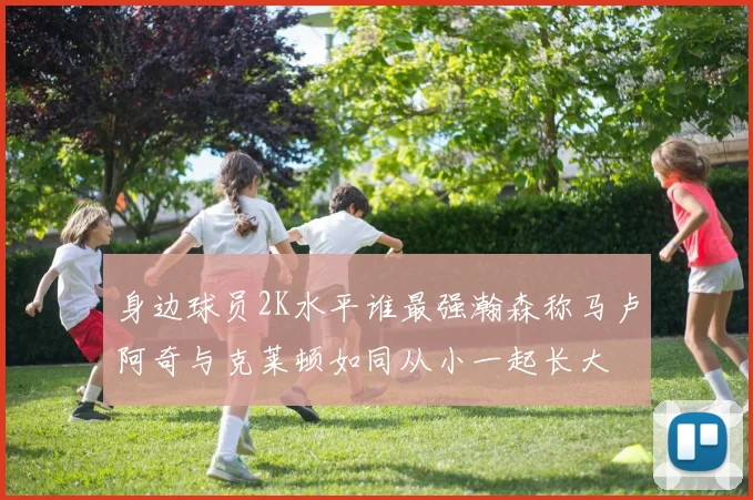 身边球员2K水平谁最强瀚森称马卢阿奇与克莱顿如同从小一起长大