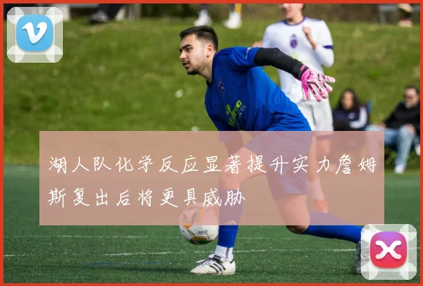 湖人队化学反应显著提升实力詹姆斯复出后将更具威胁