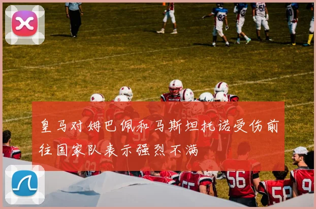 皇马对姆巴佩和马斯坦托诺受伤前往国家队表示强烈不满