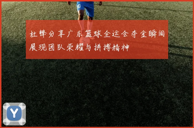 杜锋分享广东篮球全运会夺金瞬间展现团队荣耀与拼搏精神