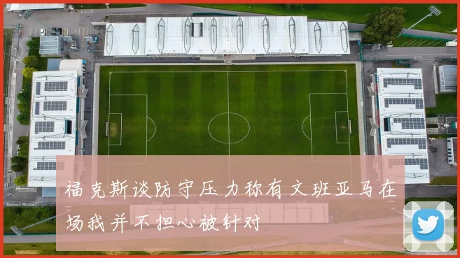 福克斯谈防守压力称有文班亚马在场我并不担心被针对