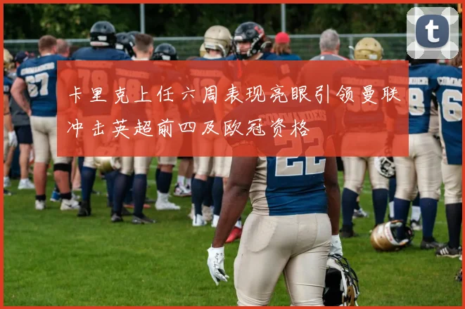 卡里克上任六周表现亮眼引领曼联冲击英超前四及欧冠资格