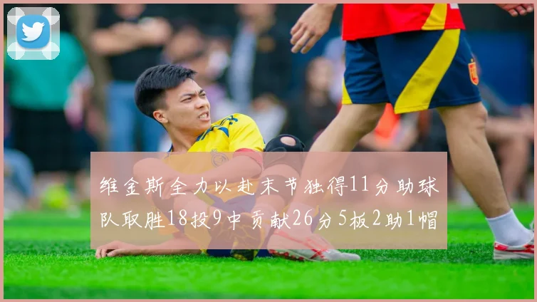 维金斯全力以赴末节独得11分助球队取胜18投9中贡献26分5板2助1帽
