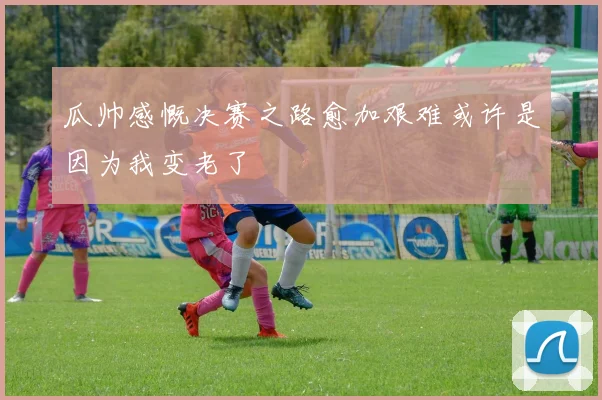瓜帅感慨决赛之路愈加艰难或许是因为我变老了