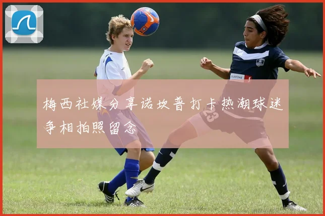 梅西社媒分享诺坎普打卡热潮球迷争相拍照留念