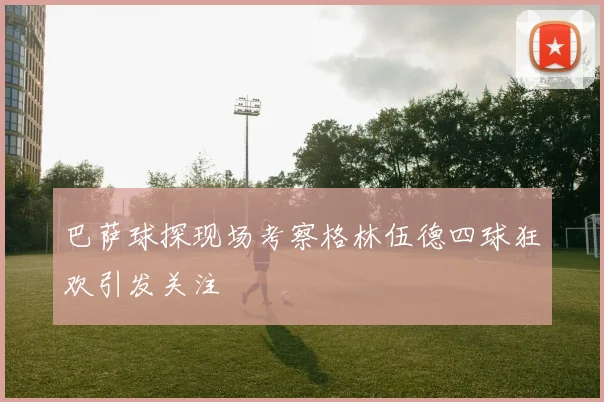 巴萨球探现场考察格林伍德四球狂欢引发关注