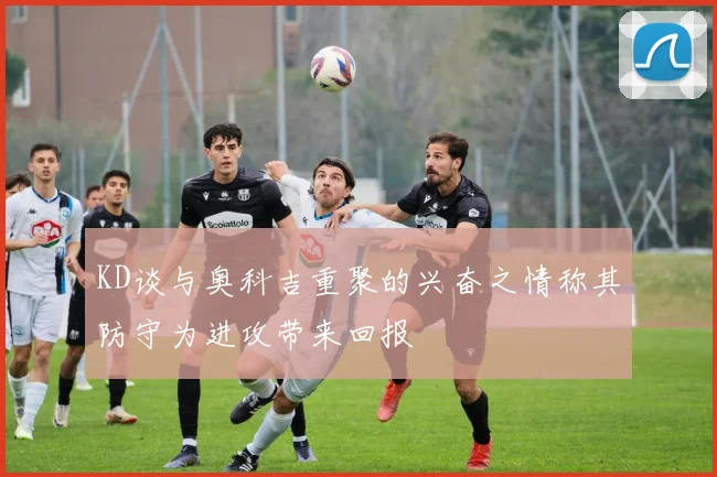 KD谈与奥科吉重聚的兴奋之情称其防守为进攻带来回报