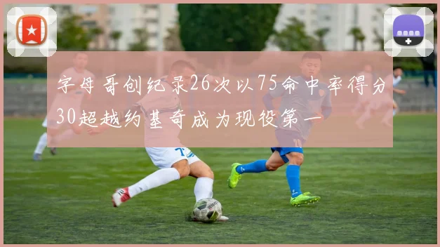 字母哥创纪录26次以75命中率得分30超越约基奇成为现役第一