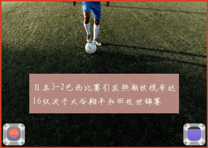 日本3-2巴西比赛引发热潮收视率达16仅次于大谷翔平和田径世锦赛