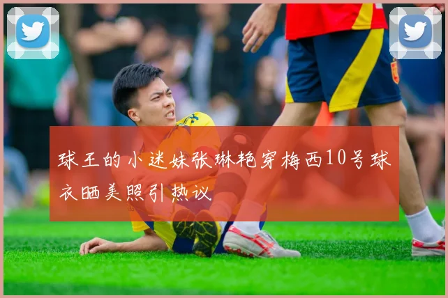 球王的小迷妹张琳艳穿梅西10号球衣晒美照引热议