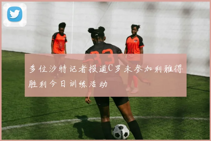 多位沙特记者报道C罗未参加利雅得胜利今日训练活动