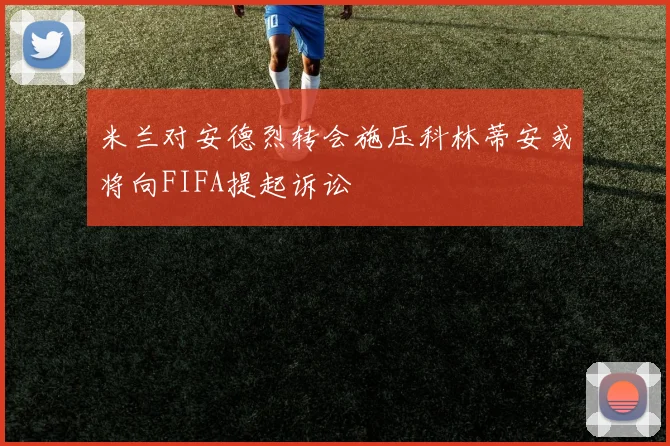 米兰对安德烈转会施压科林蒂安或将向FIFA提起诉讼