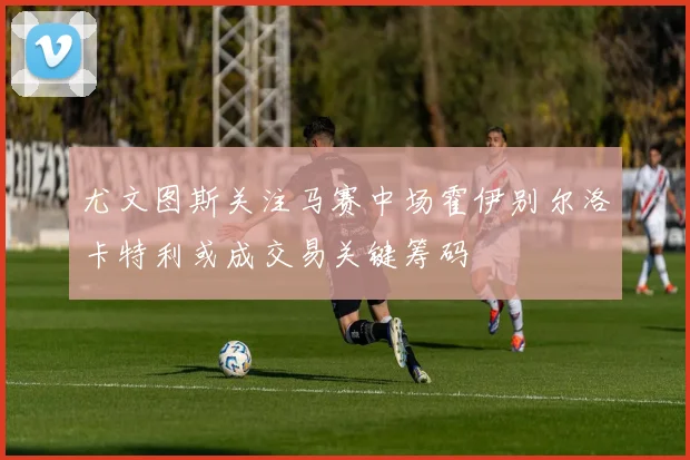 尤文图斯关注马赛中场霍伊别尔洛卡特利或成交易关键筹码