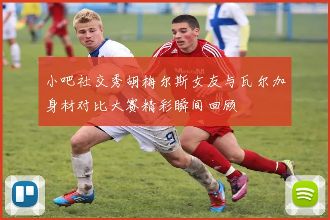 小吧社交秀胡梅尔斯女友与瓦尔加身材对比大赛精彩瞬间回顾