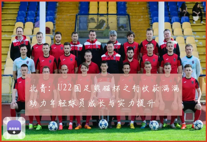 北青：U22国足熊猫杯之行收获满满助力年轻球员成长与实力提升