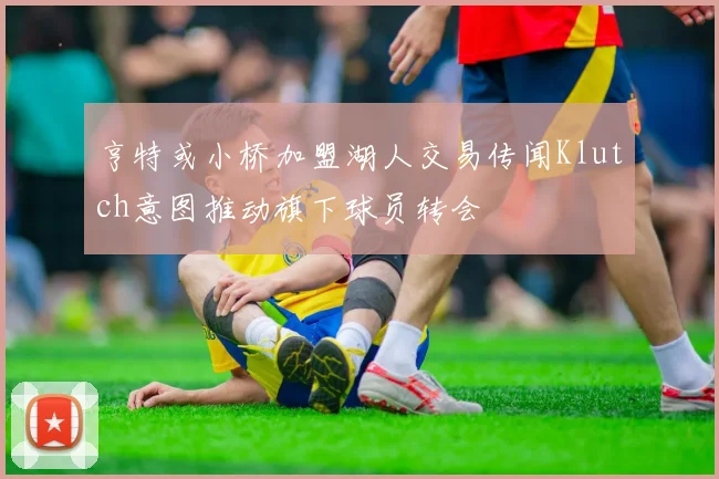 亨特或小桥加盟湖人交易传闻Klutch意图推动旗下球员转会