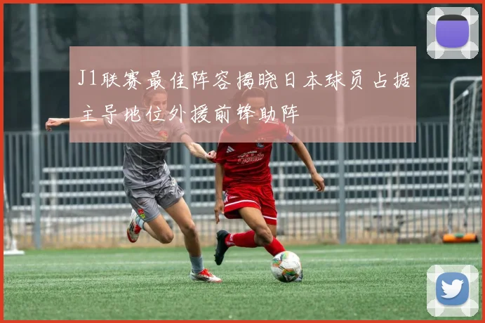 J1联赛最佳阵容揭晓日本球员占据主导地位外援前锋助阵