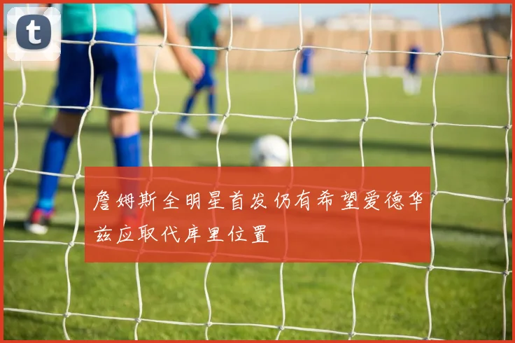 詹姆斯全明星首发仍有希望爱德华兹应取代库里位置