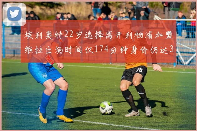 埃利奥特22岁选择离开利物浦加盟维拉出场时间仅174分钟身价仍达3500万