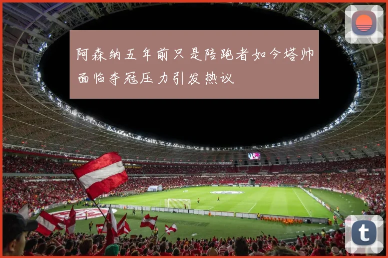 阿森纳五年前只是陪跑者如今塔帅面临夺冠压力引发热议